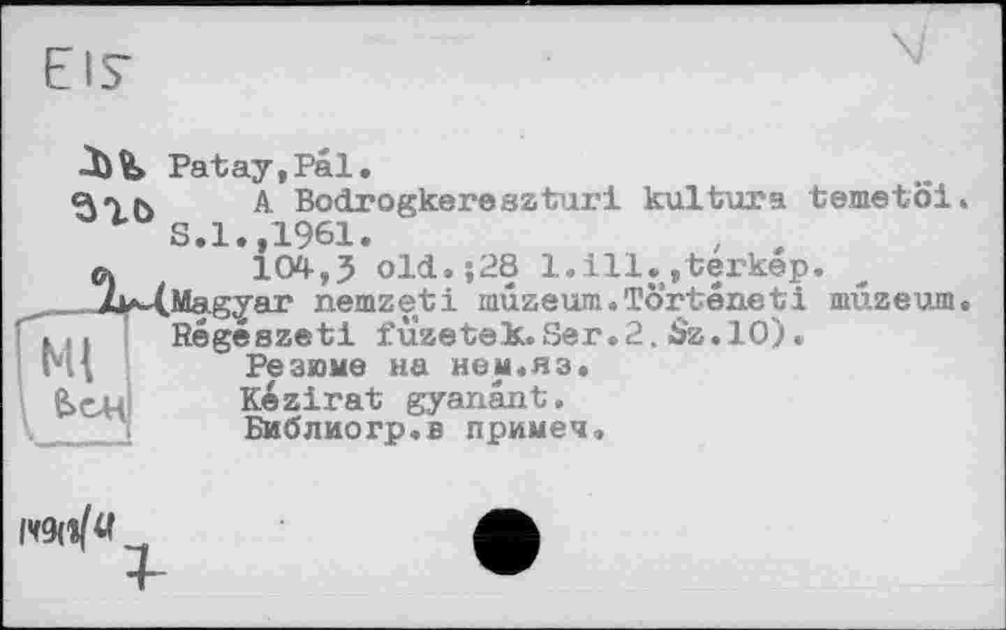 ﻿EIS’
Patay,Pal.
BTb	A- Bodrogkereszturi kultura temetöi.
S.1.,1961.	, л
C)	104,3 old.;28 1.111.»terkep.
_^„_Ju^(Magyar nemzeti muzeum.Törteneti mxizeum. ҐГ7| ! Régészeti füzetek. Ser.2. $z. 10) • ' 1*11	Резюме на нем.яз.
Kezirat gyanänt.
Библиогр.в примеч.